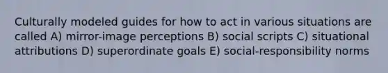 Culturally modeled guides for how to act in various situations are called A) mirror-image perceptions B) social scripts C) situational attributions D) superordinate goals E) social-responsibility norms