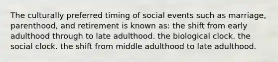 The culturally preferred timing of social events such as marriage, parenthood, and retirement is known as: the shift from early adulthood through to late adulthood. the biological clock. the social clock. the shift from middle adulthood to late adulthood.