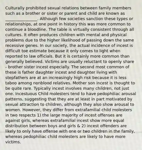 Culturally prohibited sexual relations between family members such as a brother or sister or parent and child are known as ________________. Although few societies sanction these types or relationships, at one point in history this was more common to continue a bloodline. The table is virtually consistent through all cultures. It often produces children with mental and physical problems due to the higher likelihood of passing down the same recessive genes. In our society, the actual incidence of incest is difficult toe estimate because it only comes to light when reported to law officials. But it is certainly more common than generally believed. Victims are usually reluctant to openly share - brother sister incest especially. The second most common of these is father daughter incest and daughter living with stepfathers are at an increasingly high risk because it is less taboo among nonblood relatives. Mother son incest is thought to be quite rare. Typically incest involves many children, not just one. Incestuous Child molesters tend to have pedophiliac arousal patterns, suggesting that they are at least in part motivated by sexual attraction to children, although they also show arousal to women. However, they differ from extrafamilial child molesters in two respects 1) the large majority of incest offenses are against girls, whereas extrafamilial incest show more equal distribution between boys and girls & 2) incest offenders are likely to only have offense with one or two children in the family, whereas pedophiliac child molesters are likely to have more victims.