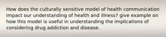 How does the culturally sensitive model of health communication impact our understanding of health and illness? give example on how this model is useful in understanding the implications of considering drug addiction and disease.