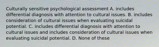 Culturally sensitive psychological assessment A. includes differential diagnosis with attention to cultural issues. B. includes consideration of cultural issues when evaluating suicidal potential. C. includes differential diagnosis with attention to cultural issues and includes consideration of cultural issues when evaluating suicidal potential. D. None of these ​