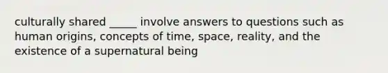 culturally shared _____ involve answers to questions such as human origins, concepts of time, space, reality, and the existence of a supernatural being