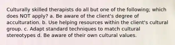 Culturally skilled therapists do all but one of the following; which does NOT apply? a. Be aware of the client's degree of acculturation. b. Use helping resources within the client's cultural group. c. Adapt standard techniques to match cultural stereotypes d. Be aware of their own cultural values.