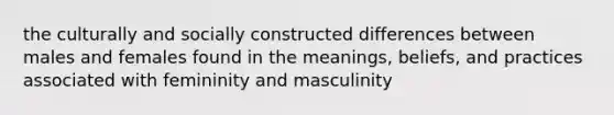 the culturally and socially constructed differences between males and females found in the meanings, beliefs, and practices associated with femininity and masculinity