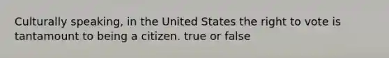 Culturally speaking, in the United States the right to vote is tantamount to being a citizen. true or false