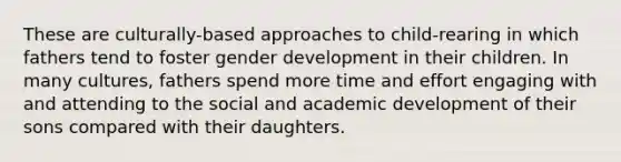 These are culturally-based approaches to child-rearing in which fathers tend to foster gender development in their children. In many cultures, fathers spend more time and effort engaging with and attending to the social and academic development of their sons compared with their daughters.