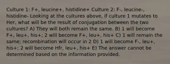 Culture 1: F+, leucine+, histidine+ Culture 2: F-, leucine-, histidine- Looking at the cultures above, if culture 1 mutates to Her, what will be the result of conjugation between the two cultures? A) They will both remain the same. B) 1 will become F+, leu+, his+; 2 will become F+, leu+, his+ C) 1 will remain the same; recombination will occur in 2 D) 1 will become F-, leu+, his+; 2 will become Hfr, leu+, his+ E) The answer cannot be determined based on the information provided.