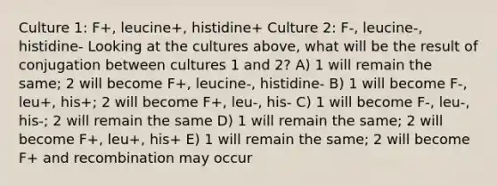 Culture 1: F+, leucine+, histidine+ Culture 2: F-, leucine-, histidine- Looking at the cultures above, what will be the result of conjugation between cultures 1 and 2? A) 1 will remain the same; 2 will become F+, leucine-, histidine- B) 1 will become F-, leu+, his+; 2 will become F+, leu-, his- C) 1 will become F-, leu-, his-; 2 will remain the same D) 1 will remain the same; 2 will become F+, leu+, his+ E) 1 will remain the same; 2 will become F+ and recombination may occur