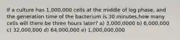 If a culture has 1,000,000 cells at the middle of log phase, and the generation time of the bacterium is 30 minutes,how many cells will there be three hours later? a) 3,000,0000 b) 6,000,000 c) 32,000,000 d) 64,000,000 e) 1,000,000,000