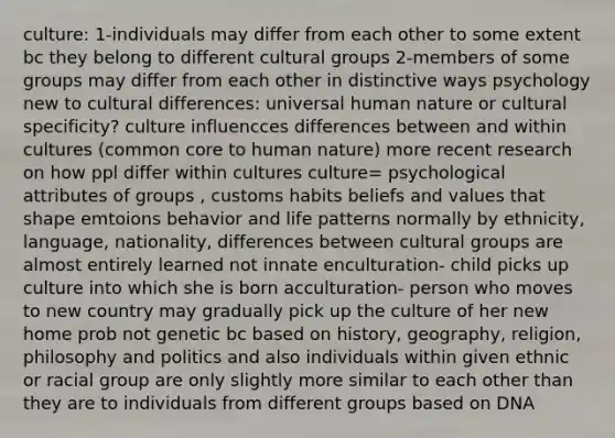 culture: 1-individuals may differ from each other to some extent bc they belong to different cultural groups 2-members of some groups may differ from each other in distinctive ways psychology new to cultural differences: universal human nature or cultural specificity? culture influencces differences between and within cultures (common core to human nature) more recent research on how ppl differ within cultures culture= psychological attributes of groups , customs habits beliefs and values that shape emtoions behavior and life patterns normally by ethnicity, language, nationality, differences between cultural groups are almost entirely learned not innate enculturation- child picks up culture into which she is born acculturation- person who moves to new country may gradually pick up the culture of her new home prob not genetic bc based on history, geography, religion, philosophy and politics and also individuals within given ethnic or racial group are only slightly more similar to each other than they are to individuals from different groups based on DNA