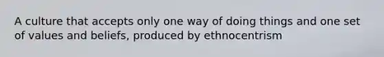 A culture that accepts only one way of doing things and one set of values and beliefs, produced by ethnocentrism