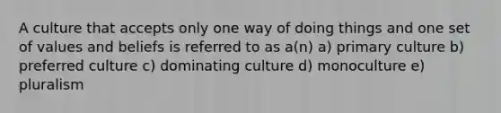 A culture that accepts only one way of doing things and one set of values and beliefs is referred to as a(n) a) primary culture b) preferred culture c) dominating culture d) monoculture e) pluralism