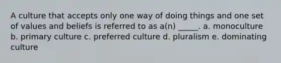 A culture that accepts only one way of doing things and one set of values and beliefs is referred to as a(n) _____. a. monoculture b. primary culture c. preferred culture d. pluralism e. dominating culture