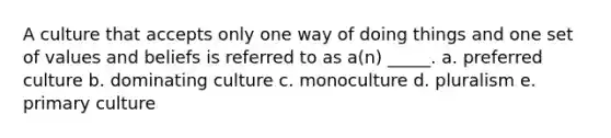 A culture that accepts only one way of doing things and one set of values and beliefs is referred to as a(n) _____. a. preferred culture b. dominating culture c. monoculture d. pluralism e. primary culture