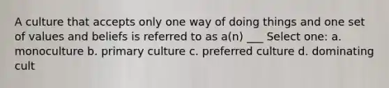 A culture that accepts only one way of doing things and one set of values and beliefs is referred to as a(n) ___ Select one: a. monoculture b. primary culture c. preferred culture d. dominating cult