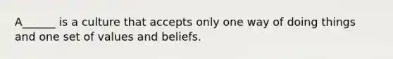 A______ is a culture that accepts only one way of doing things and one set of values and beliefs.