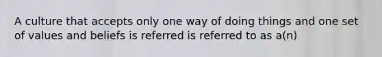 A culture that accepts only one way of doing things and one set of values and beliefs is referred is referred to as a(n)