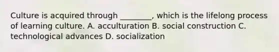 Culture is acquired through ________, which is the lifelong process of learning culture. A. acculturation B. social construction C. technological advances D. socialization