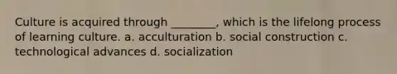 Culture is acquired through ________, which is the lifelong process of learning culture. a. acculturation b. social construction c. technological advances d. socialization