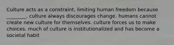 Culture acts as a constraint, limiting human freedom because ________. culture always discourages change. humans cannot create new culture for themselves. culture forces us to make choices. much of culture is institutionalized and has become a societal habit