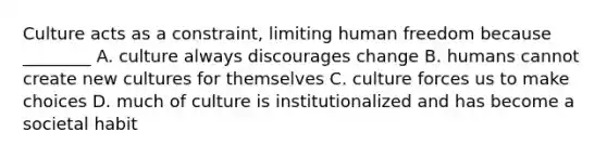 Culture acts as a constraint, limiting human freedom because ________ A. culture always discourages change B. humans cannot create new cultures for themselves C. culture forces us to make choices D. much of culture is institutionalized and has become a societal habit