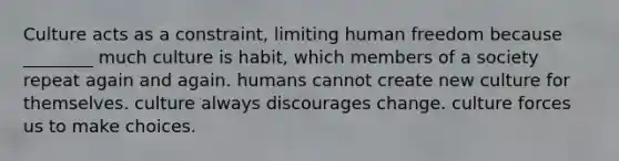 Culture acts as a constraint, limiting human freedom because ________ much culture is habit, which members of a society repeat again and again. humans cannot create new culture for themselves. culture always discourages change. culture forces us to make choices.