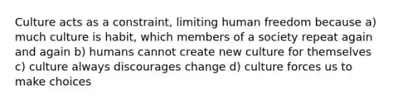 Culture acts as a constraint, limiting human freedom because a) much culture is habit, which members of a society repeat again and again b) humans cannot create new culture for themselves c) culture always discourages change d) culture forces us to make choices