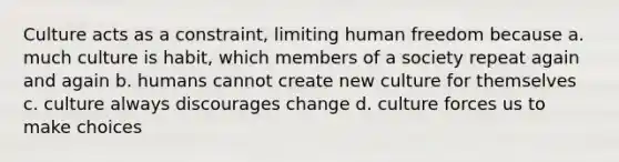 Culture acts as a constraint, limiting human freedom because a. much culture is habit, which members of a society repeat again and again b. humans cannot create new culture for themselves c. culture always discourages change d. culture forces us to make choices