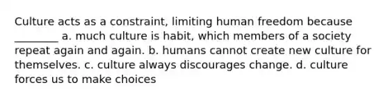 Culture acts as a constraint, limiting human freedom because ________ a. much culture is habit, which members of a society repeat again and again. b. humans cannot create new culture for themselves. c. culture always discourages change. d. culture forces us to make choices