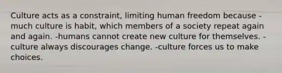 Culture acts as a constraint, limiting human freedom because -much culture is habit, which members of a society repeat again and again. -humans cannot create new culture for themselves. -culture always discourages change. -culture forces us to make choices.