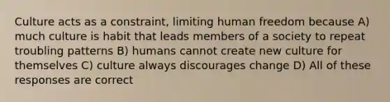 Culture acts as a constraint, limiting human freedom because A) much culture is habit that leads members of a society to repeat troubling patterns B) humans cannot create new culture for themselves C) culture always discourages change D) All of these responses are correct