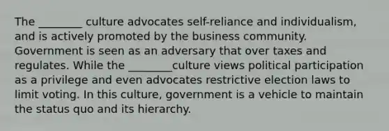 The ________ culture advocates self-reliance and individualism, and is actively promoted by the business community. Government is seen as an adversary that over taxes and regulates. While the ________culture views political participation as a privilege and even advocates restrictive election laws to limit voting. In this culture, government is a vehicle to maintain the status quo and its hierarchy.