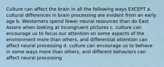 Culture can affect the brain in all the following ways EXCEPT a. cultural differences in brain processing are evident from an early age b. Westerners spend fewer neural resources than do East Asians when looking at incongruent pictures c. culture can encourage us to focus our attention on some aspects of the environment more than others, and differential attention can affect neural processing d. culture can encourage us to behave in some ways more than others, and different behaviors can affect neural processing