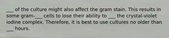___ of the culture might also affect the gram stain. This results in some gram-___ cells to lose their ability to ___ the crystal-violet iodine complex. Therefore, it is best to use cultures no older than ___ hours.