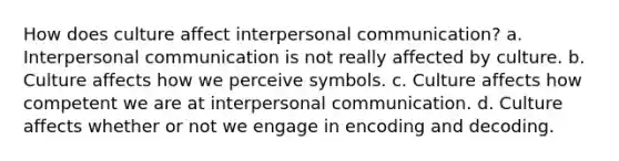 How does culture affect interpersonal communication? a. Interpersonal communication is not really affected by culture. b. Culture affects how we perceive symbols. c. Culture affects how competent we are at interpersonal communication. d. Culture affects whether or not we engage in encoding and decoding.