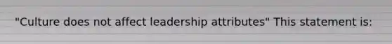 "Culture does not affect leadership attributes" This statement is: