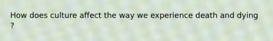 How does culture affect the way we experience death and dying ?