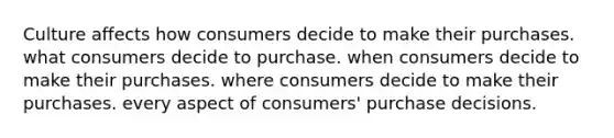 Culture affects how consumers decide to make their purchases. what consumers decide to purchase. when consumers decide to make their purchases. where consumers decide to make their purchases. every aspect of consumers' purchase decisions.