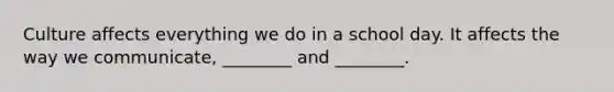Culture affects everything we do in a school day. It affects the way we communicate, ________ and ________.