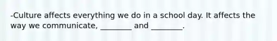 -Culture affects everything we do in a school day. It affects the way we communicate, ________ and ________.