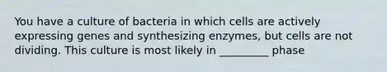 You have a culture of bacteria in which cells are actively expressing genes and synthesizing enzymes, but cells are not dividing. This culture is most likely in _________ phase