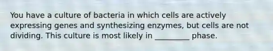 You have a culture of bacteria in which cells are actively expressing genes and synthesizing enzymes, but cells are not dividing. This culture is most likely in _________ phase.