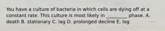 You have a culture of bacteria in which cells are dying off at a constant rate. This culture is most likely in _________ phase. A. death B. stationary C. lag D. prolonged decline E. log