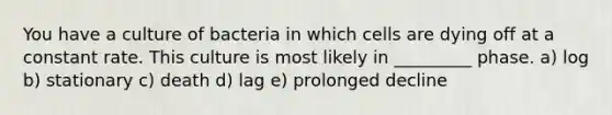 You have a culture of bacteria in which cells are dying off at a constant rate. This culture is most likely in _________ phase. a) log b) stationary c) death d) lag e) prolonged decline