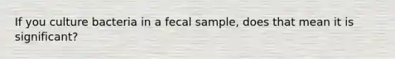 If you culture bacteria in a fecal sample, does that mean it is significant?