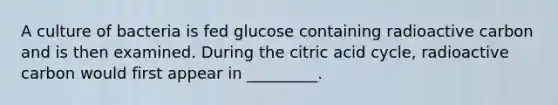 A culture of bacteria is fed glucose containing radioactive carbon and is then examined. During the citric acid cycle, radioactive carbon would first appear in _________.