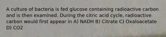 A culture of bacteria is fed glucose containing radioactive carbon and is then examined. During the citric acid cycle, radioactive carbon would first appear in A) NADH B) Citrate C) Oxaloacetate D) CO2