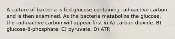 A culture of bacteria is fed glucose containing radioactive carbon and is then examined. As the bacteria metabolize the glucose, the radioactive carbon will appear first in A) carbon dioxide. B) glucose-6-phosphate. C) pyruvate. D) ATP.