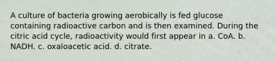 A culture of bacteria growing aerobically is fed glucose containing radioactive carbon and is then examined. During the citric acid cycle, radioactivity would first appear in a. CoA. b. NADH. c. oxaloacetic acid. d. citrate.