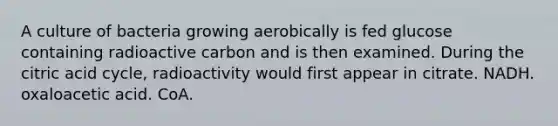 A culture of bacteria growing aerobically is fed glucose containing radioactive carbon and is then examined. During the citric acid cycle, radioactivity would first appear in citrate. NADH. oxaloacetic acid. CoA.